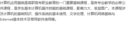 计算机应用基础是高职高专职业教育的一门重要基础课程，是各专业教学的必修公共课程，是学生基本计算机操作技能的基础课程，影响力大、受益面广。本课程涉及计算机的基础知识、操作系统的基本使用、文字处理、计算机网络基础与Internet基本技术及常用软件使用等。
