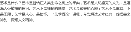 艺术是什么？艺术是凝结在人类生命之树上的果实，艺术是文明擦亮的火光，是灌溉人类精神的长河。艺术不是神秘的隐喻，艺术是敞亮的心扉；艺术不是丰碑、不是圣殿，艺术是人心、是情怀。“艺术概论”课程，带您解读艺术经典，感悟美之神韵，探知人文精神。
