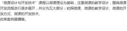 “微课设计与开发技术”课程以微课理论为基础，注重微课的教学设计，围绕微课开发流程进行逐步展开，共分为五大部分：初探微课、微课的教学设计、微课的开发方式、微课的开发技术、
优秀案例展播等。